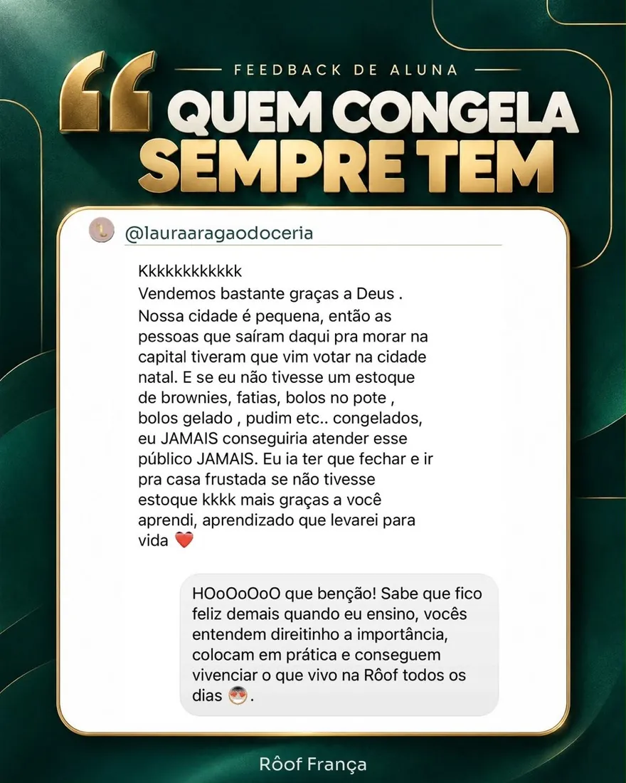 Feedback da aluna @lauraaragaodoceria: Vendemos bastante graças a Deus. Nossa cidade é pequena, então as pessoas que saíram daqui pra morar na capital tiveram que vir votar na cidade natal. E se eu não tivesse um estoque de brownies, fatias, bolos no pote, bolos gelados, pudim etc. congelados, eu jamais conseguiria atender esse público. Eu ia ter que fechar e ir pra casa frustrada se não tivesse estoque. Mas graças a você aprendi, aprendizado que levarei para a vida. Resposta da Rôof: que benção! Fico feliz demais quando vocês entendem a importância, colocam em prática e vivenciam o que vivo na Rôof todos os dias.